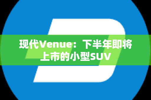 现代Venue：下半年即将上市的小型SUV