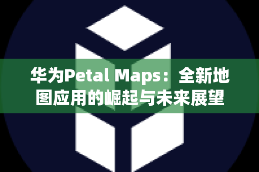 华为Petal Maps：全新地图应用的崛起与未来展望