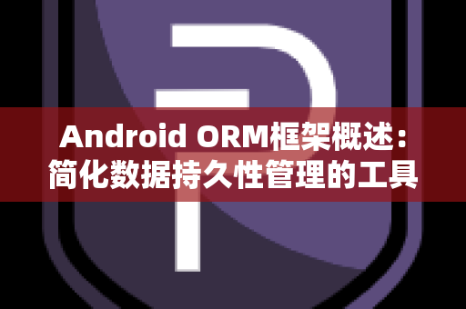 Android ORM框架概述：简化数据持久性管理的工具