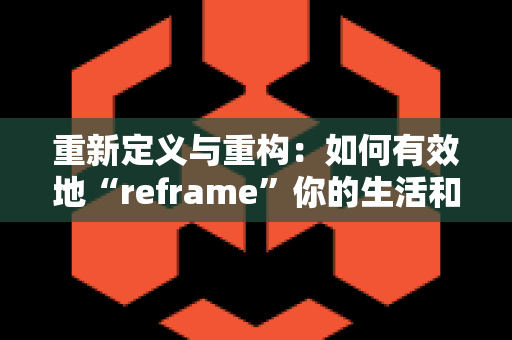 重新定义与重构：如何有效地“reframe”你的生活和工作