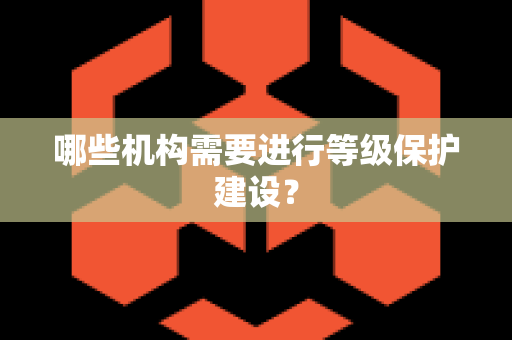 哪些机构需要进行等级保护建设？