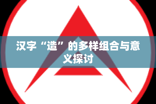 汉字“造”的多样组合与意义探讨