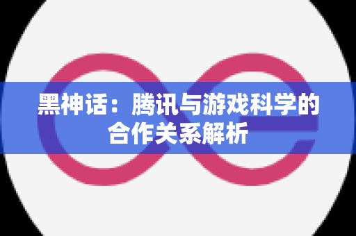 黑神话：腾讯与游戏科学的合作关系解析