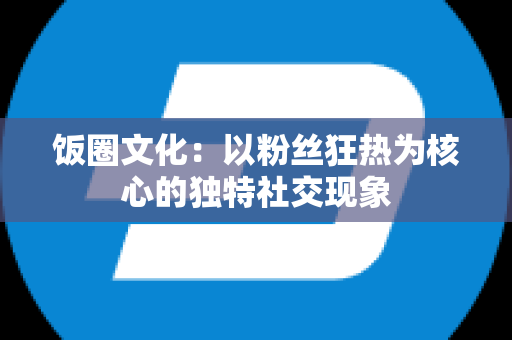 饭圈文化：以粉丝狂热为核心的独特社交现象