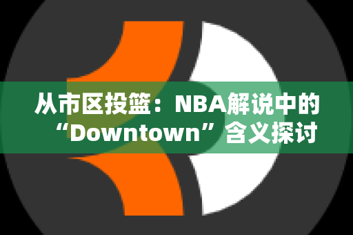 从市区投篮：NBA解说中的“Downtown”含义探讨