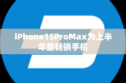 iPhone15ProMax为上半年最畅销手机