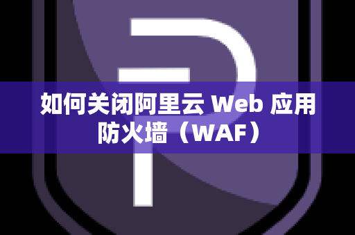 如何关闭阿里云 Web 应用防火墙（WAF）