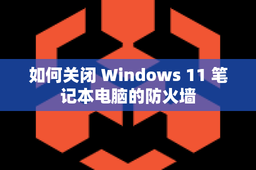 如何关闭 Windows 11 笔记本电脑的防火墙