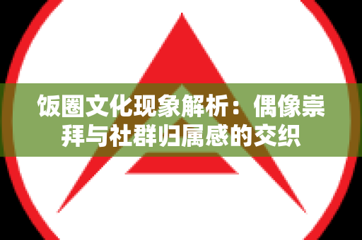 饭圈文化现象解析：偶像崇拜与社群归属感的交织