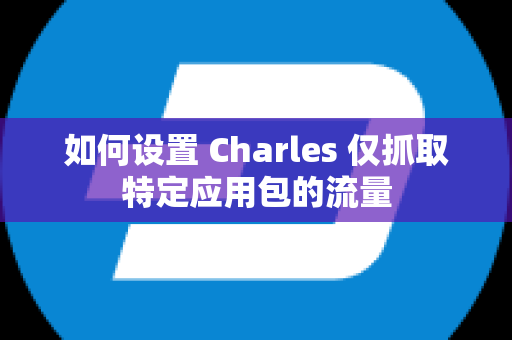 如何设置 Charles 仅抓取特定应用包的流量