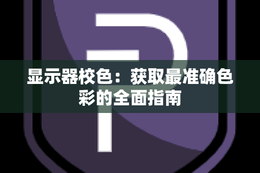 显示器校色：获取最准确色彩的全面指南