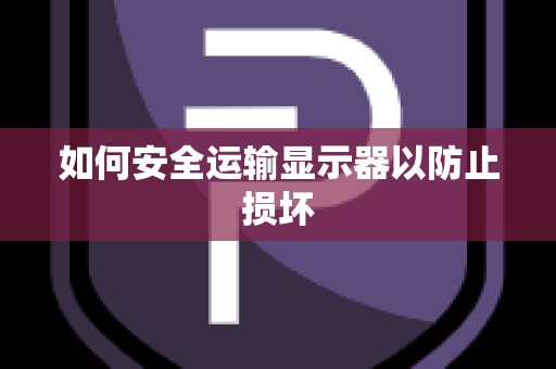 如何安全运输显示器以防止损坏