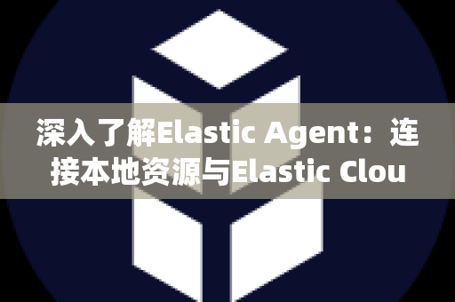 深入了解Elastic Agent：连接本地资源与Elastic Cloud的开源工具