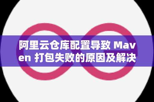 阿里云仓库配置导致 Maven 打包失败的原因及解决方案