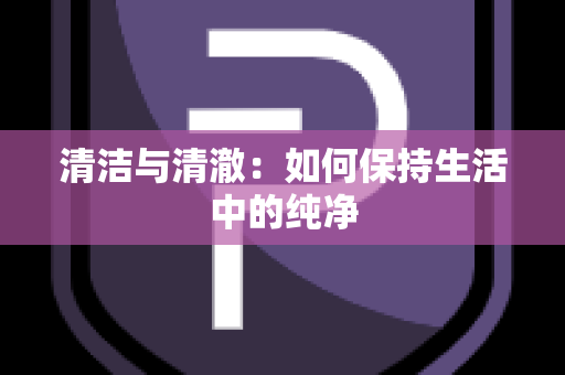 清洁与清澈：如何保持生活中的纯净