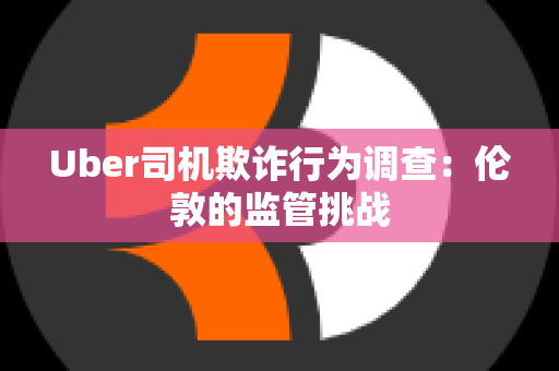 Uber司机欺诈行为调查：伦敦的监管挑战