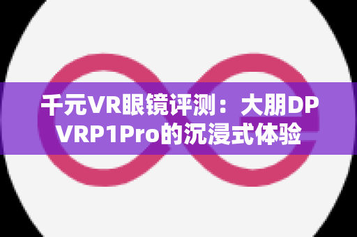 千元VR眼镜评测：大朋DPVRP1Pro的沉浸式体验