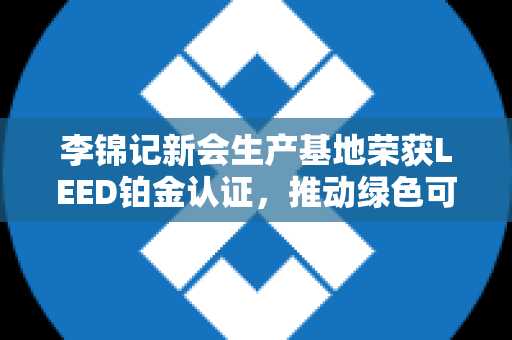 李锦记新会生产基地荣获LEED铂金认证，推动绿色可持续发展