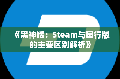 《黑神话：Steam与国行版的主要区别解析》