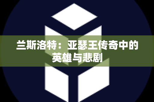 兰斯洛特：亚瑟王传奇中的英雄与悲剧