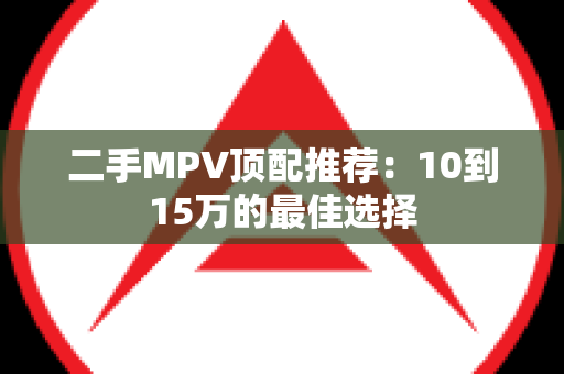 二手MPV顶配推荐：10到15万的最佳选择