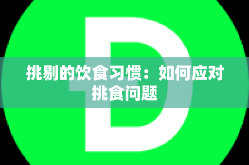 挑剔的饮食习惯：如何应对挑食问题