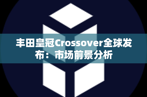 丰田皇冠Crossover全球发布：市场前景分析