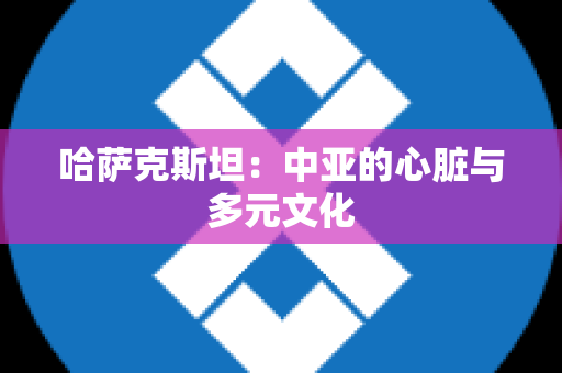 哈萨克斯坦：中亚的心脏与多元文化