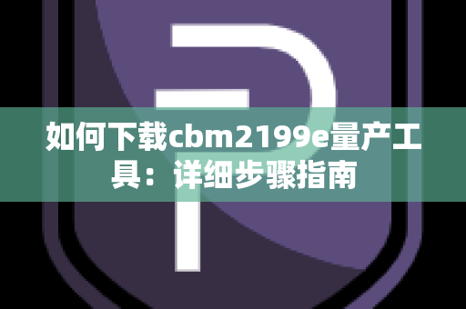 如何下载cbm2199e量产工具：详细步骤指南