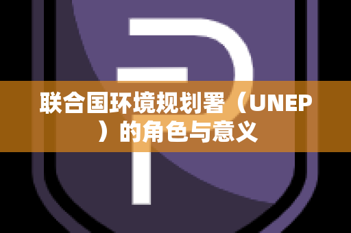 联合国环境规划署（UNEP）的角色与意义