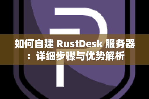 如何自建 RustDesk 服务器：详细步骤与优势解析