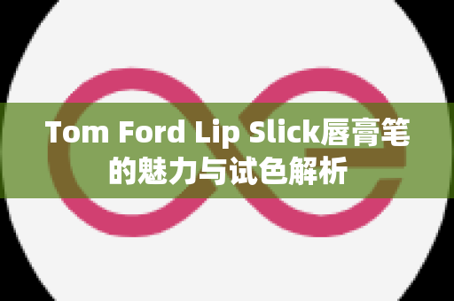 Tom Ford Lip Slick唇膏笔的魅力与试色解析