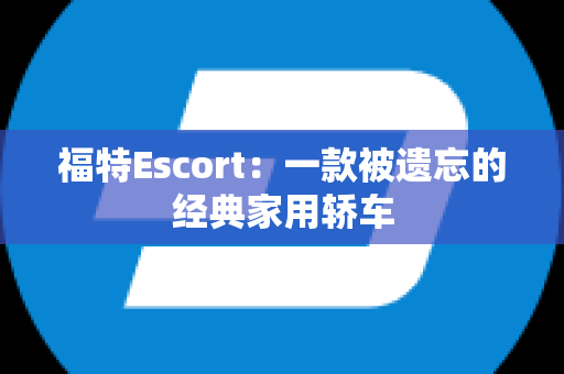 福特Escort：一款被遗忘的经典家用轿车